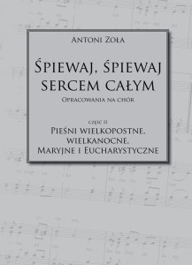 Antoni Zoła - Śpiewaj, śpiewaj sercem całym. Opracowania na chór. Część II - Pieśni wielkopostne, wielkanocne, maryjne i eucharystyczne